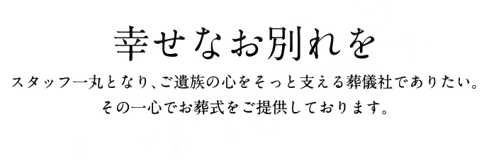 幸せなお別れを スタッフ一丸となり、ご遺族の心をそっと支える葬儀社でありたい。その一心でお葬式をご提供しております。